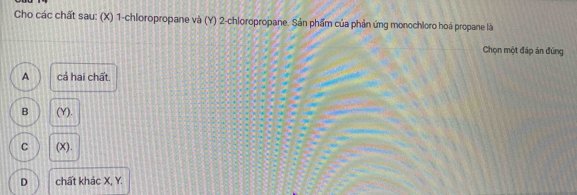 Cho các chất sau: (X) 1 -chloropropane và (Y) 2 -chloropropane. Sản phẩm của phản ứng monochloro hoá propane là
Chọn một đáp án đúng
A cả hai chất.
B (Y).
C (X).
D chất khác X, Y.