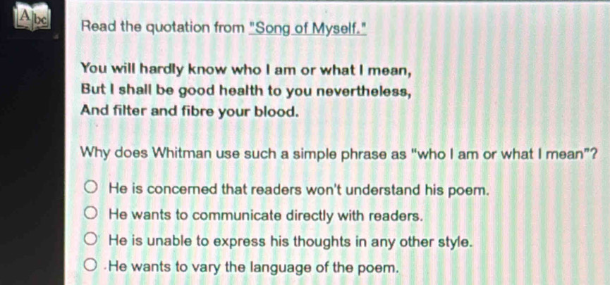 Abd Read the quotation from "Song of Myself."
You will hardly know who I am or what I mean,
But I shall be good health to you nevertheless,
And filter and fibre your blood.
Why does Whitman use such a simple phrase as “who I am or what I mean”?
He is concerned that readers won't understand his poem.
He wants to communicate directly with readers.
He is unable to express his thoughts in any other style..He wants to vary the language of the poem.