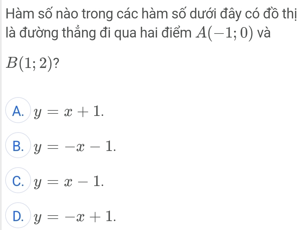 Hàm số nào trong các hàm số dưới đây có đồ thị
là đường thẳng đi qua hai điểm A(-1;0) và
B(1;2) ?
A. y=x+1.
B. y=-x-1.
C. y=x-1.
D. y=-x+1.