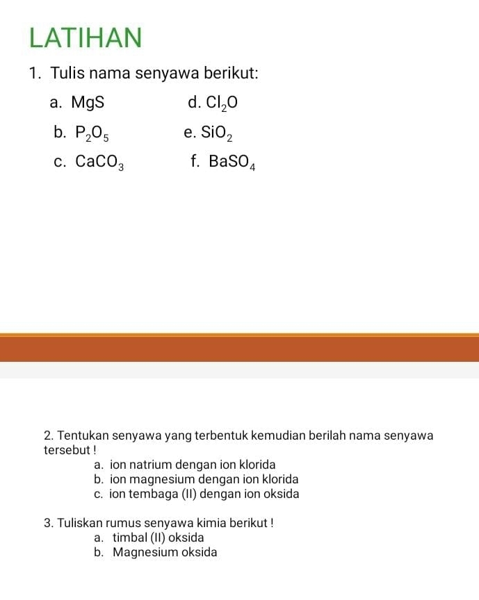 LATIHAN
1. Tulis nama senyawa berikut:
a. MgS d. Cl_2O
b. P_2O_5 e. SiO_2
C. CaCO_3 f. BaSO_4
2. Tentukan senyawa yang terbentuk kemudian berilah nama senyawa
tersebut !
a. ion natrium dengan ion klorida
b. ion magnesium dengan ion klorida
c. ion tembaga (II) dengan ion oksida
3. Tuliskan rumus senyawa kimia berikut !
a. timbal (II) oksida
b. Magnesium oksida