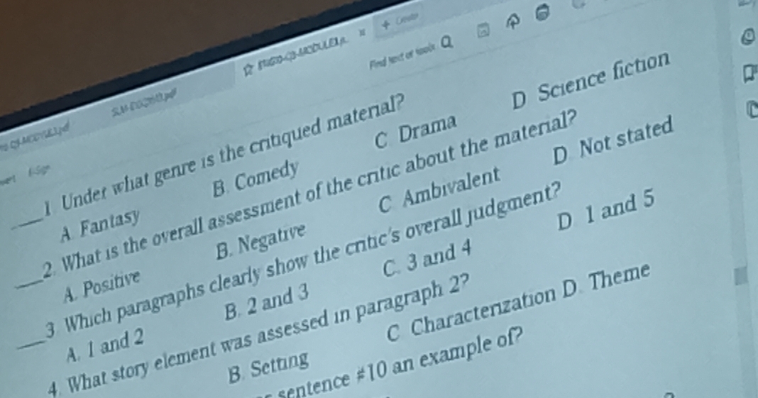 + Cresto
Find fect of foole
10 QS MCEV3.p 14260pd B B1DUE p 1
C Drama D Science fiction
D Not stated
Under what genre is the critiqued material
wert fSign
_. What is the overall assessment of the critic about the material?
A Fantasy B. Comedy
D 1 and 5
A. Positive B. Negative C Ambivalent
Which paragraphs clearly show the critic's overall judgment
C Characterization D. Theme
A. 1 and 2 B. 2 and 3 C. 3 and 4
__4. What story element was assessed in paragraph 27
entence # 10 an example of
B. Setting