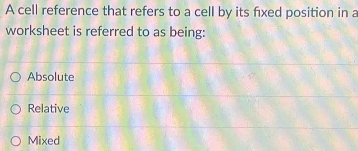 A cell reference that refers to a cell by its fixed position in a
worksheet is referred to as being:
Absolute
Relative
Mixed