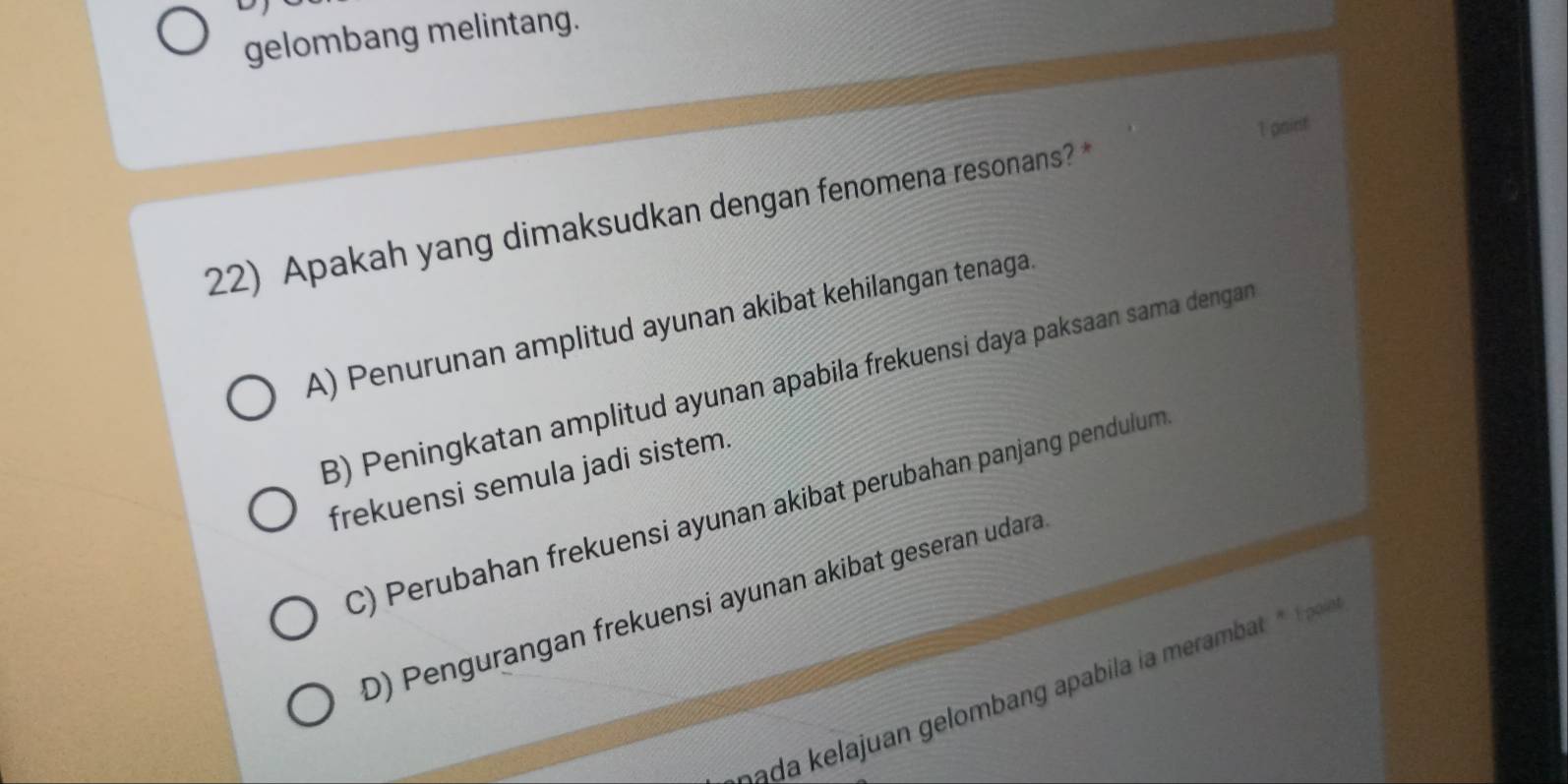 gelombang melintang.
1 point
22) Apakah yang dimaksudkan dengan fenomena resonans?
A) Penurunan amplitud ayunan akibat kehilangan tenaga.
B) Peningkatan amplitud ayunan apabila frekuensi daya paksaan sama dengan
frekuensi semula jadi sistem.
C) Perubahan frekuensi ayunan akibat perubahan panjang pendulum
D) Pengurangan frekuensi ayunan akibat geseran udara
ada lajuan gelomban apail i merabat