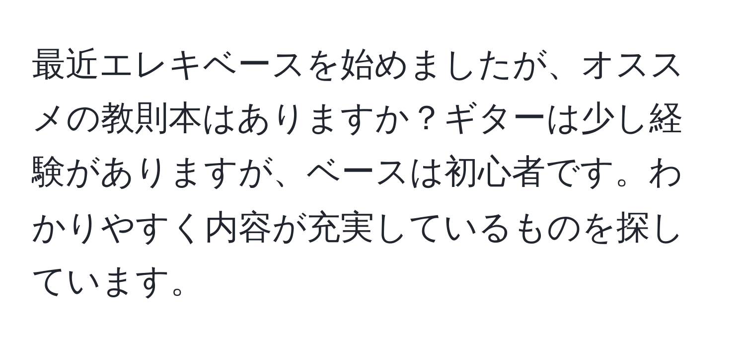 最近エレキベースを始めましたが、オススメの教則本はありますか？ギターは少し経験がありますが、ベースは初心者です。わかりやすく内容が充実しているものを探しています。