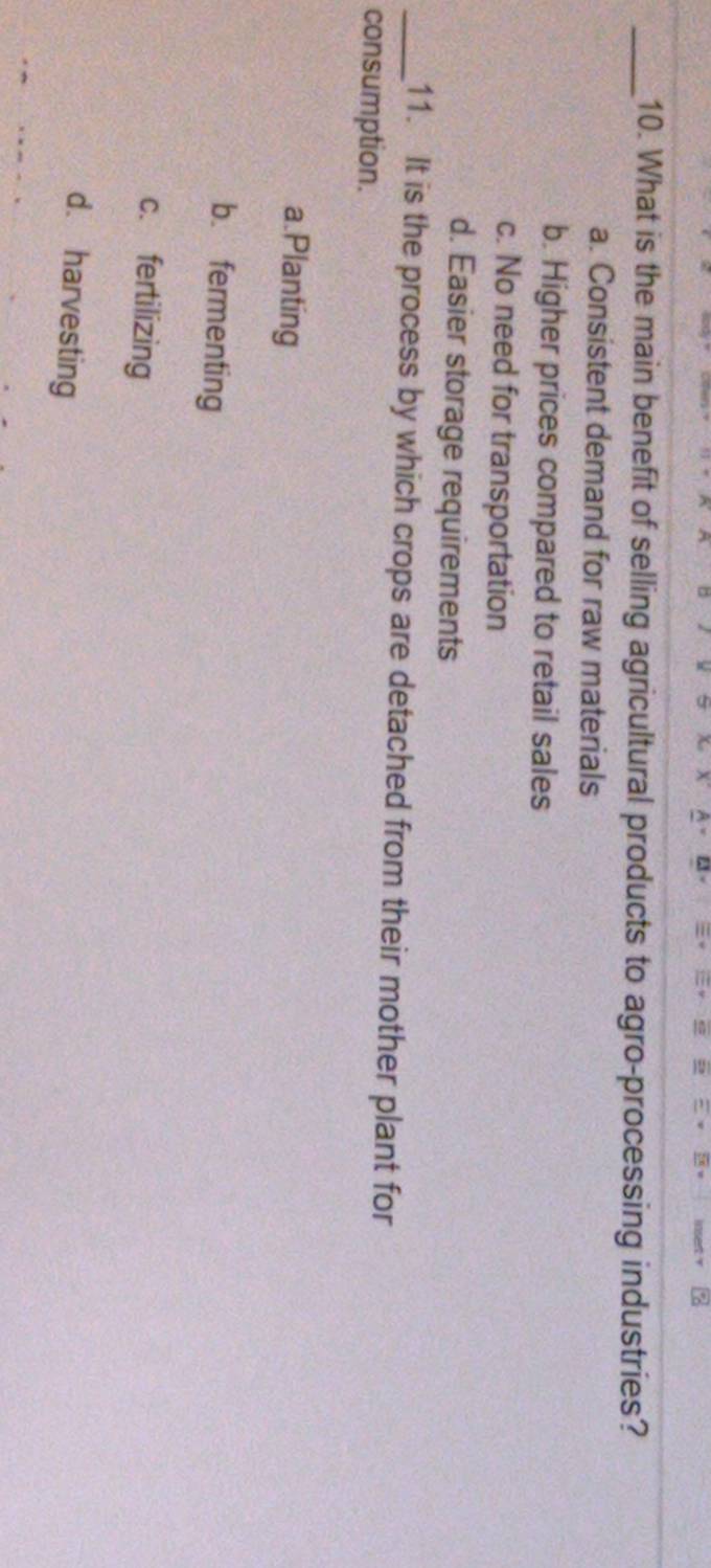 What is the main benefit of selling agricultural products to agro-processing industries?
a. Consistent demand for raw materials
b. Higher prices compared to retail sales
c. No need for transportation
d. Easier storage requirements
_11. It is the process by which crops are detached from their mother plant for
consumption.
a.Planting
b. fermenting
c. fertilizing
d. harvesting