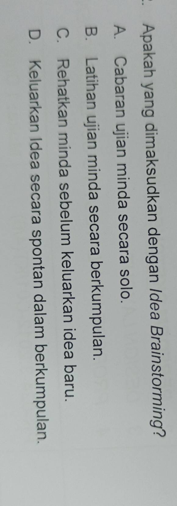 Apakah yang dimaksudkan dengan Idea Brainstorming?
A. Cabaran ujian minda secara solo.
B. Latihan ujian minda secara berkumpulan.
C. Rehatkan minda sebelum keluarkan idea baru.
D. Keluarkan Idea secara spontan dalam berkumpulan.