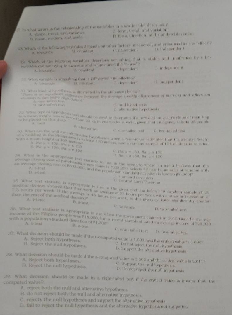 in what terms is the relationship of the variables in a scafter plot described?
A. shape, trend, and variance C. form, frend, and variation
B. mean, median, and mode D. form, direction, and standard deviation
28. Which of the following variables depends on other factors, measured, and presumed as the "effect"?
A. bivariate D. constant C. dependent D. independent
29. Which of the following variables describes something that is stable and unaffected by other
variables you are trying to measure and is presumed the "cause" ?
A. beeariate B. constant C. dependent D. independent
30. What variable is something that is influenced and affected?
A. bivariate D constant C. dependent D.independent
31, what kod of hors thesss is illistrated in the statement below?
e re i t somed dffenence beaseen the overage weekly allowances of morning and afternoon
laoe i San S  Tgh Soloal
A onetalst tem
1 (wo-tailid (ea) C. null hypothesis
D. alternative hypothesis
32 what tope of hypothesis test should be used to defermine if a new diet program's claim of resulting
m a mean weight loss of more than 22 kg in two weeks is valid, given that an agency selects 25 people
to be placed on this diet?
A. ml
B. alternative C. one-tailed teat D. two-tailed test
ct. What are the mull and alternative hypotheses when a researcher estimated that the average height
of a building in the Pulippines is at least 150 meters, and a random sample of 15 buildings is selected
with a mean height of 168 meters? n>150, H=150
A. 2o:
B. 2o n=1280 Na u=150 D ?00 C. Ho n=150,tla:n≥ 150
u≥slant 150,l/a:n<150</tex>
34. What is the appropriate rest statistic to use in the scenario where an agent believes that the
average closing cost of purchasing a naw home is 192,250, selects 40 new home sales at random with
A. t-test
an average closing cost of P333,300, and the population standard deviation is known PO,OOOJ
B. 2-1os1
standard deviatio
D. Central Limit Theorem
35. What test statistic is appropriate to use in the given problem below? "A random sample of 20
mecical doctors showed that they work an average of 55 hours per week with a standard deviation of
7 5 hours per week. If the average is 48 hours per week, is this given evidence significantly greater
than the rest of the medical dectors?"
A. t-test
B. a-test C. variance D. two-tailed test
35. What test statistic is appropriate to use when the government claimed in 2015 that the average
income of the Filipino people was P18,000, but a recent sample showed an average income of P20,000
with a population standard deviation of P1,300?
A. t-teat
B. a-test C. one-tailed test D. two-tailed test
37. What decision should be made if the t-computed value is 1.093 and the critical value is 1.699?
A. Reject both hypotheses. C. Do not reject the null hypothesis.
B. Reject the null hypothesis. D. Support the alternative hypothesis.
38. What decision should be made if the a-computed value is 2.505 and the critical value is 2.011?
A. Reject both hypotheses. C. Support the null hypothesis.
B. Reject the null hypothesis. D. Do not reject the null hypothesis
39. What decision should be made in a right-tailed test if the critical value is greater than the
computed value?
A. reject both the null and alternative hypotheses
B. do not reject both the null and alternative hypotheses
C. rejects the null hypothesis and support the alternative hypothesis
D. fail to reject the null hypothesis and the alternative hypothesis not supported