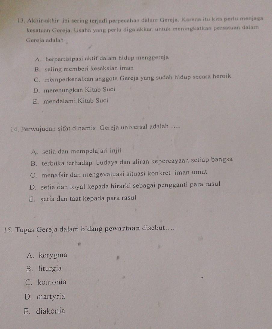 Akhir-akhir ini sering terjadi perpecahan dalam Gereja. Karena itu kita perlu menjaga
kesatuan Gereja. Usaha yang perlu digalakkar, untuk meningkatkan persatuan dalam
Gereja adalah
A. berpartisipasi aktif dalam hidup menggereja
B. saling memberi kesaksian iman
C. memperkenalkan anggota Gereja yang sudah hidup secara heroik
D. merenungkan Kitab Suci
E. mendalami Kitab Suci
14. Perwujudan sifat dinamis Gereja universal adalah ...
A. setia dan mempelajari injil
B. terbuka terhadap budaya dan aliran kepercayaan setiap bangsa
C. menafsir dan mengevaluasi situasi konkret iman umat
D. setia dan loyal kepada hirarki sebagai pengganti para rasul
E. setia dan taat kepada para rasul
15. Tugas Gereja dalam bidang pewartaan disebut…...
A. kerygma
B. liturgia
C. koinonia
D. martyria
E. diakonia