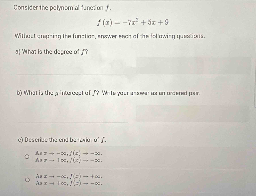 Consider the polynomial function f.
f(x)=-7x^2+5x+9
Without graphing the function, answer each of the following questions.
a) What is the degree of f?
b) What is the y-intercept of f? Write your answer as an ordered pair.
c) Describe the end behavior of f.
As xto -∈fty , f(x)to -∈fty.
As xto +∈fty , f(x)to -∈fty.
As xto -∈fty , f(x)to +∈fty.
As xto +∈fty , f(x)to -∈fty.