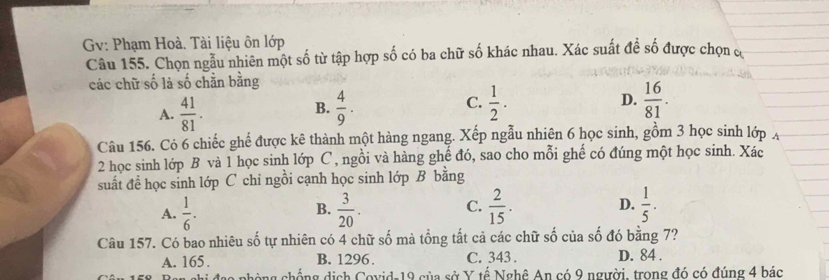 Gv: Phạm Hoà. Tài liệu ôn lớp
Câu 155. Chọn ngẫu nhiên một số từ tập hợp số có ba chữ số khác nhau. Xác suất để số được chọn có
các chữ số là số chằn bằng
C.
A.  41/81 .  4/9 .  1/2 . D.  16/81 . 
B.
Câu 156. Có 6 chiếc ghế được kê thành một hàng ngang. Xếp ngẫu nhiên 6 học sinh, gồm 3 học sinh lớp A
2 học sinh lớp B và 1 học sinh lớp C, ngồi và hàng ghế đó, sao cho mỗi ghế có đúng một học sinh. Xác
suất để học sinh lớp C chi ngồi cạnh học sinh lớp B bằng
A.  1/6 .  3/20 . C.  2/15 . D.  1/5 . 
B.
Câu 157. Có bao nhiêu số tự nhiên có 4 chữ số mà tổng tất cả các chữ số của số đó bằng 7?
A. 165. B. 1296. C. 343. D. 84.
chống dịch Covid-19 của sở Y tế Nghê An có 9 người, trong đó có đúng 4 bác