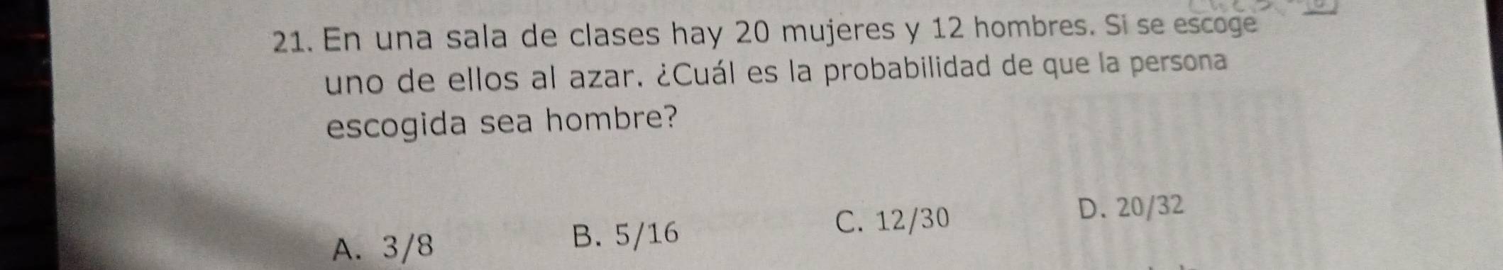 En una sala de clases hay 20 mujeres y 12 hombres. Sí se escoge
uno de ellos al azar. ¿Cuál es la probabilidad de que la persona
escogida sea hombre?
A. 3/8 B. 5/16
C. 12/30
D. 20/32