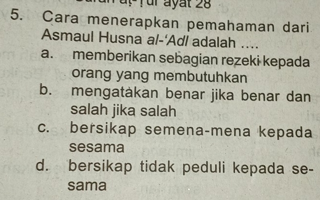 ür ayat 28
5. Cara menerapkan pemahaman dari
Asmaul Husna al-‘Ad/ adalah ....
a. memberikan sebagian rezeki kepada
orang yang membutuhkan
b. mengatàkan benar jika benar dan
salah jika salah
c. bersikap semena-mena kepada
sesama
d. bersikap tidak peduli kepada se-
sama