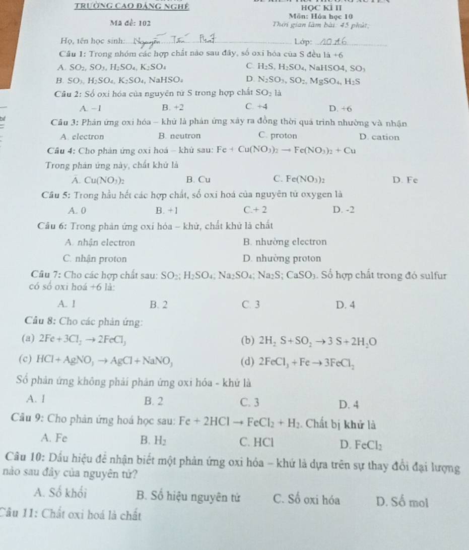 trường cao đảng nghê HQC KÍ II
Mön: Hóa học 10
Mã đề: 102  Thời gian làm bài: 45 phút;
Họ, tên học sinh: _ Lớp:_
Cầu 1: Trong nhóm các hợp chất nào sau đây, số oxi hóa của S đều lã +6
A. SO_2,SO_3,H_2SO_4,K_2SO_4 C. H_2S,H_2SO_4,NaHSO4,SO_3
D.
B. SO_3,H_2SO_4,K_2SO_4,NaHSO_4 N_2SO_3,SO_2,MgSO_4,H_2S
Câu 2: Số oxi hóa của nguyên tứ S trong hợp chất SO_2la
A. −1 B. +2 C. +. 4 D. +6
Cu 3: Phản ứng oxi hóa - khủ là phản ứng xây ra đồng thời quá trình nhường và nhận
A. electron B. neutron C. proton D. cation
Cầu 4: Cho phản ứng oxi hoá - khủ sau: Fe+Cu(NO_3)_2to Fe(NO_3)_2+Cu
Trong phán ứng này, chất khủ là
A. Cu(NO_3)_2 B. Cu C. Fe(NO_3)_2 D. Fe
Câu 5: Trong hầu hết các hợp chất, số oxi hoá của nguyên tử oxygen là
A. 0 B. + 1 C +2 D. -2
Câu 6: Trong phản ứng oxí hóa - khử, chất khủ là chất
A. nhận electron B. nhường electron
C. nhận proton D. nhường proton
Câu 7: Cho các hợp chất sau: SO_2;H_2SO_4;Na_2SO_4;Na_2S;CaSO_3. Số hợp chất trong đó sulfur
có số oxi hoá +6 là:
A. 1 B. 2 C. 3 D. 4
Câu 8: Cho các phản ứng:
(a) 2Fe+3Cl_2to 2FeCl_3 (b) 2H_2S+SO_2to 3S+2H_2O
(c) HCl+AgNO_3to AgCl+NaNO_3 (d) 2FeCl_3+Feto 3FeCl_2
Số phản ứng không phải phản ứng oxi hóa - khử là
A. I B. 2 C. 3 D. 4
Cầu 9: Cho phản ứng hoá học sau: Fe+2HClto FeCl_2+H_2 Chất bị khử là
A. Fe B. H_2 C. HCl D. FeCl_2
Câu 10: Dầu hiệu đề nhận biết một phản ứng oxi hóa - khứ là dựa trên sự thay đổi đại lượng
nào sau đây của nguyên tứ?
A. Số khối B. Số hiệu nguyên tứ C. Số oxi hóa D. Số mol
Câu 11: Chất oxi hoá là chất