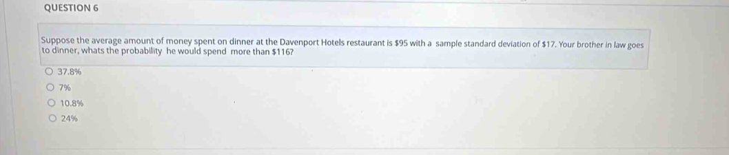 Suppose the average amount of money spent on dinner at the Davenport Hotels restaurant is $95 with a sample standard deviation of $17. Your brother in law goes
to dinner, whats the probability he would spend more than $116?
37.8%
7%
10.8%
24%