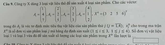 Công ty X dùng 3 loại vật liệu thô để sản xuất 4 loại sản phẩm. Cho các véctơ:
A_1=beginpmatrix 1 4 7endpmatrix , A_2=beginpmatrix 2 2 5endpmatrix , A_4=beginpmatrix 3 2 3endpmatrix , A_4=beginpmatrix 4 1 2endpmatrix , X^0=(3256)^r
trong đó A, là véc tơ định mức tiêu thụ vật liệu của sản phẩm thứ j (j=overline 1,4); x_j^(0 cho trong ma trận
X^0) là số đơn vị sản phẩm loại j mà hãng dự định sản xuất (1≤ i≤ 3,1≤ j≤ 4). Số đơn vị vật liệu 
loại 1 và loại 3 vừa đủ để sản xuất số lượng các loại sản phẩm trong X^0 ần lượt là ..