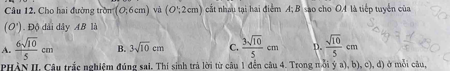 Cho hai đường tròn (0;6cm) và (O';2cm) cất nhau tại hai điểm A; B sao cho OA là tiếp tuyến của
(O') Độ dài dây AB là
A.  6sqrt(10)/5 cm  3sqrt(10)/5 cm D.  sqrt(10)/5 cm
B. 3sqrt(10)cm C.
PHÀN II. Câu trắc nghiệm đúng sai. Thí sinh trả lời từ câu 1 đến câu 4. Trong mỗi ý a), b), c), d) ở mỗi câu,