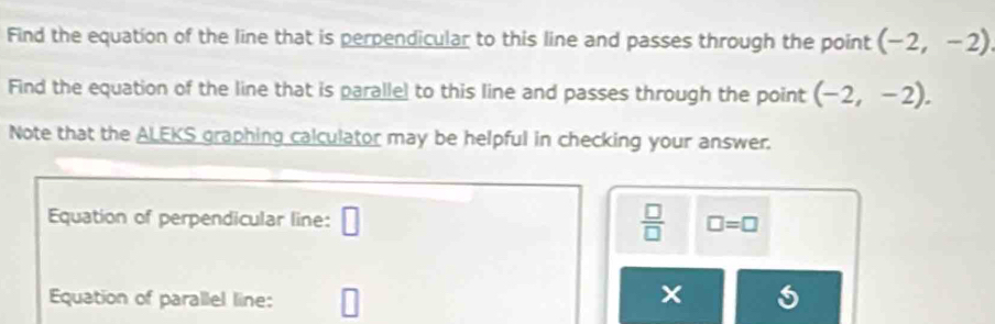 Find the equation of the line that is perpendicular to this line and passes through the point (-2,-2)
Find the equation of the line that is paralle) to this line and passes through the point (-2,-2). 
Note that the ALEKS graphing calculator may be helpful in checking your answer. 
Equation of perpendicular line: □  □ /□   □ =□
Equation of parallel line: □