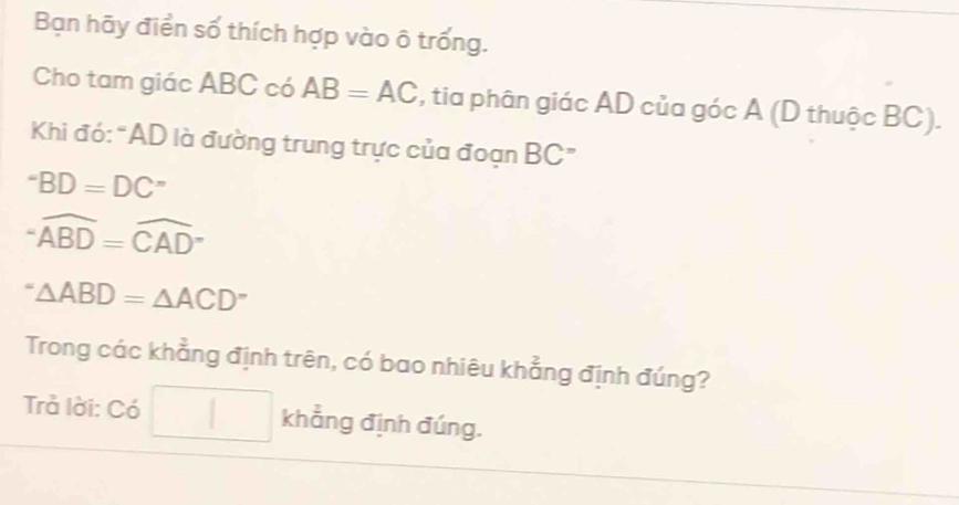 Bạn hãy điển số thích hợp vào ô trống.
Cho tam giác ABC có AB=AC , tia phân giác AD của góc A (D thuộc BC).
Khi đó:“ AD là đường trung trực của đoạn BC ”
^- BD=DC^-
-widehat ABD=widehat (CAD)°
''△ △ ABD=△ ACD^- 
Trong các khẳng định trên, có bao nhiêu khẳng định đúng?
Trả lời: Có khẳng định đúng.