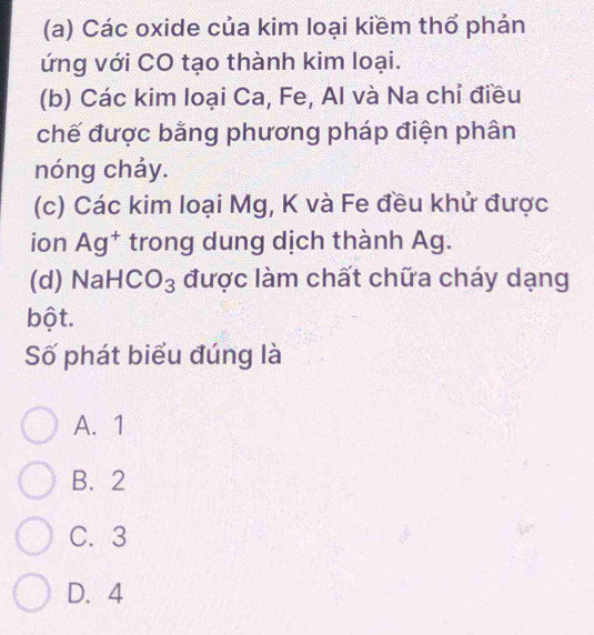 Các oxide của kim loại kiềm thổ phản
ứng với CO tạo thành kim loại.
(b) Các kim loại Ca, Fe, Al và Na chỉ điều
chế được bằng phương pháp điện phân
nóng chảy.
(c) Các kim loại Mg, K và Fe đều khử được
ion Ag^+ trong dung dịch thành Ag.
(d) NaH CO_3 được làm chất chữa cháy dạng
bột.
Số phát biểu đúng là
A. 1
B. 2
C. 3
D. 4