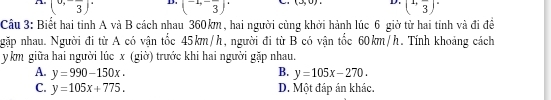 A (0,-frac 3)^. D. (-1,-frac 3) (3,0), D. (1,frac 3)^.
Câu 3: Biết hai tinh A và B cách nhau 360km, hai người cùng khởi hành lúc 6 giờ từ hai tinh và đi đề
ngặp nhau. Người đi từ A có vận tốc 45km/h, người đi từ B có vận tốc 60km/h. Tính khoảng cách
y km giữa hai người lúc x (giờ) trước khi hai người gặp nhau.
A. y=990-150x. B. y=105x-270.
C. y=105x+775. D. Một đáp án khác.