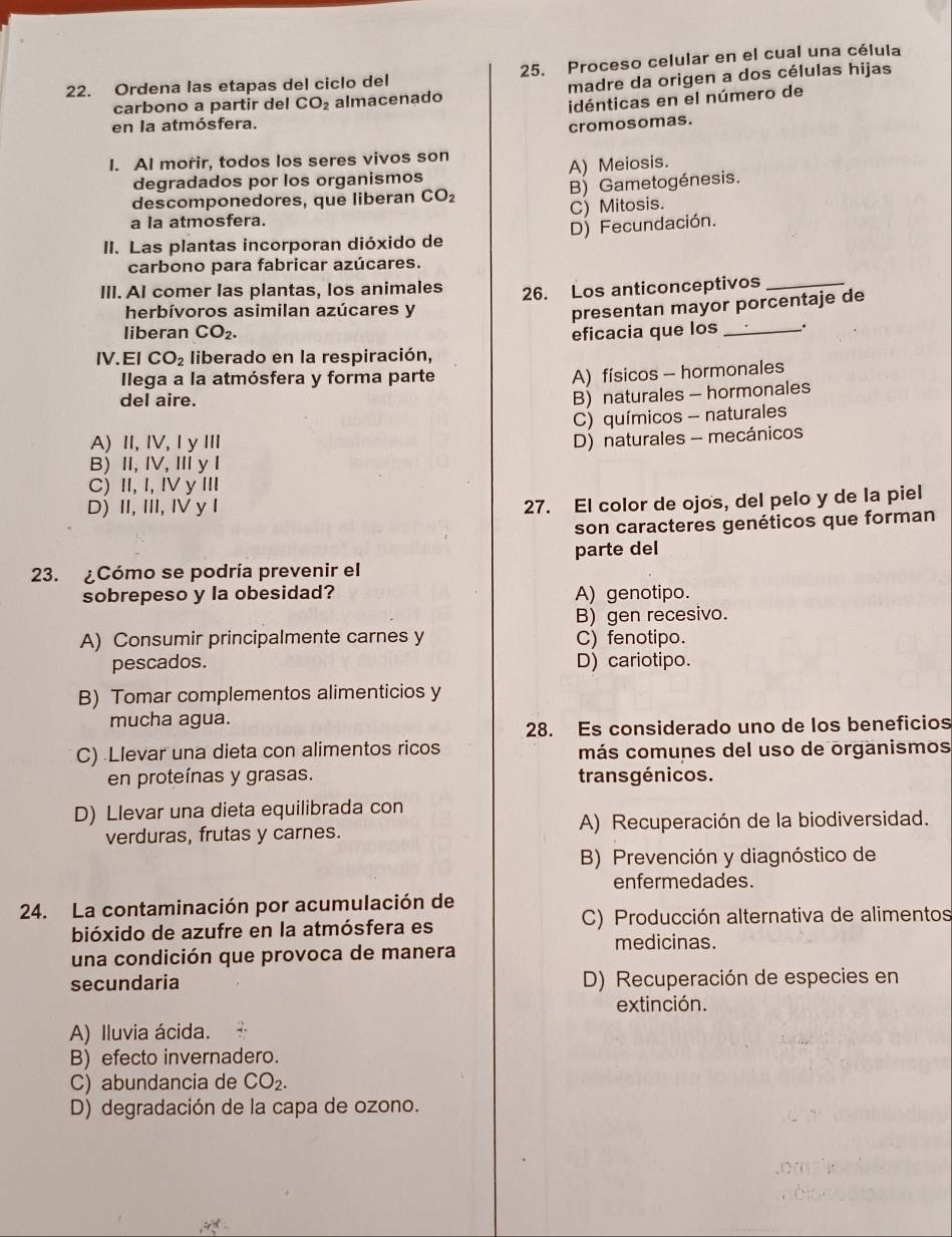 Ordena las etapas del ciclo del 25. Proceso celular en el cual una célula
carbono a partir del CO_2 almacenado madre da origen a dos células hijas
idénticas en el número de
en la atmósfera. cromosomas.
I. AI morir, todos los seres vivos son
degradados por los organismos A) Meiosis.
descomponedores, que liberan CO_2 B) Gametogénesis.
a la atmosfera. C) Mitosis.
D) Fecundación.
II. Las plantas incorporan dióxido de
carbono para fabricar azúcares.
III. AI comer las plantas, los animales 26. Los anticonceptivos_
herbívoros asimilan azúcares y
presentan mayor porcentaje de
liberan CO_2. eficacia que los _.
IV.EI CO_2 liberado en la respiración,
Ilega a la atmósfera y forma parte
A) físicos - hormonales
del aire.
B) naturales - hormonales
C) químicos - naturales
A)II, IV,IyII
D) naturales - mecánicos
B)I, IV, Ⅲy I
C) II, I, IV y III
D) II, III, IV y I
27. El color de ojos, del pelo y de la piel
son caracteres genéticos que forman
parte del
23. ¿Cómo se podría prevenir el
sobrepeso y la obesidad? A) genotipo.
B) gen recesivo.
A) Consumir principalmente carnes y C) fenotipo.
pescados. D) cariotipo.
B) Tomar complementos alimenticios y
mucha agua.
28. Es considerado uno de los beneficios
C) Llevar una dieta con alimentos ricos más comunes del uso de organismos
en proteínas y grasas. transgénicos.
D) Llevar una dieta equilibrada con
verduras, frutas y carnes. A) Recuperación de la biodiversidad.
B) Prevención y diagnóstico de
enfermedades.
24. La contaminación por acumulación de
bióxido de azufre en la atmósfera es C) Producción alternativa de alimentos
medicinas.
una condición que provoca de manera
secundaria D) Recuperación de especies en
extinción.
A) Iluvia ácida.
B) efecto invernadero.
C) abundancia de CO_2.
D) degradación de la capa de ozono.