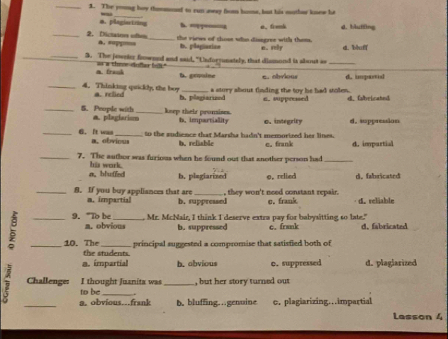 The young boy thmmod to run aeay from home, but his mther knew he
_
a. plagiartring D. =pp=g e、 framk d. bluffing
_2. Dictaton ole_ the views of those who disegree with them.
a. supp=ss b. plagiarize e. rely d. bluff
_3. The jeweier fowned and said, "Unfortunately, that dismond is about as_
as a theedoflar (ilt."
a. frank b. genuine c. abvious d. impartisl
_4. Thinking quickl, the boy _a story about finding the toy he had stolen.
a. rclied b. plagiarized a. suppressed d. (abricated
_5. People with _keep their promises.
a. plagiarism b. impartiality c. integrity d. suppression
_6. It was _to the sudience that Marsha hadn't memorized her lines.
a. obvious b. reliable e, frank d. impartial
_7. The author was furious when he found out that another person had_
his work.
a, bluffed b. plagiarized o. relied d.fabricated
_8. If you buy appliances that are _, they won't need constant repair.
a. impartial b. suppressed c. frank d. reliable
9. “To be , Mr. McNair, I think I deserve extra pay for babysitting so late."
a. obvious b. suppressed c. frank d. fabricated
5 __10. The_ _principal suggested a compromise that satisfied both of
the students.
a. ímpartial b. obvious c. suppressed d. plagiarized
Challenge: I thought Juanita was _, but her story turned out
to be_
_a. obvious...frank b. bluffing…genuine c. plagiarizing…impartial
Lasson 4