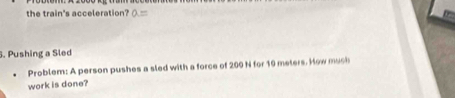 the train's acceleration? a=. Pushing a Sled 
Problem: A person pushes a sled with a force of 200 N for 10 meters. How much 
work is done?