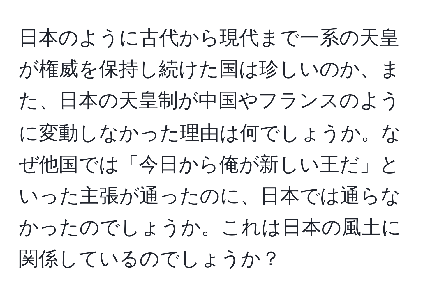 日本のように古代から現代まで一系の天皇が権威を保持し続けた国は珍しいのか、また、日本の天皇制が中国やフランスのように変動しなかった理由は何でしょうか。なぜ他国では「今日から俺が新しい王だ」といった主張が通ったのに、日本では通らなかったのでしょうか。これは日本の風土に関係しているのでしょうか？