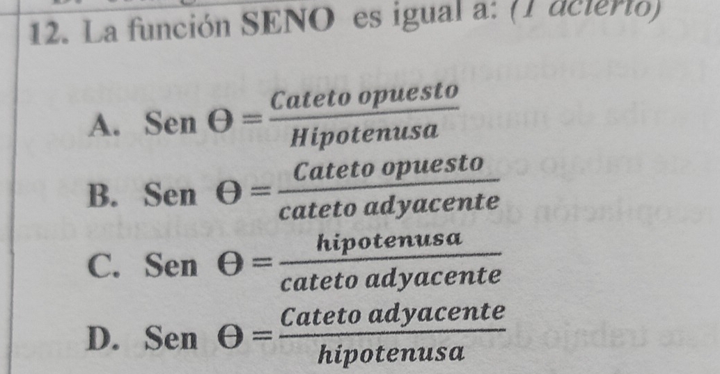 La función SENO es igual a: (1 acierto)
A. SenTheta = Catetoopuesto/Hipotenusa 
B. Senθ = Catetoopuesto/catetoadyacente 
C. Senθ = hipotenusa/catetoadyacente 
D. Senθ = Catetoadyacente/hipotenusa 