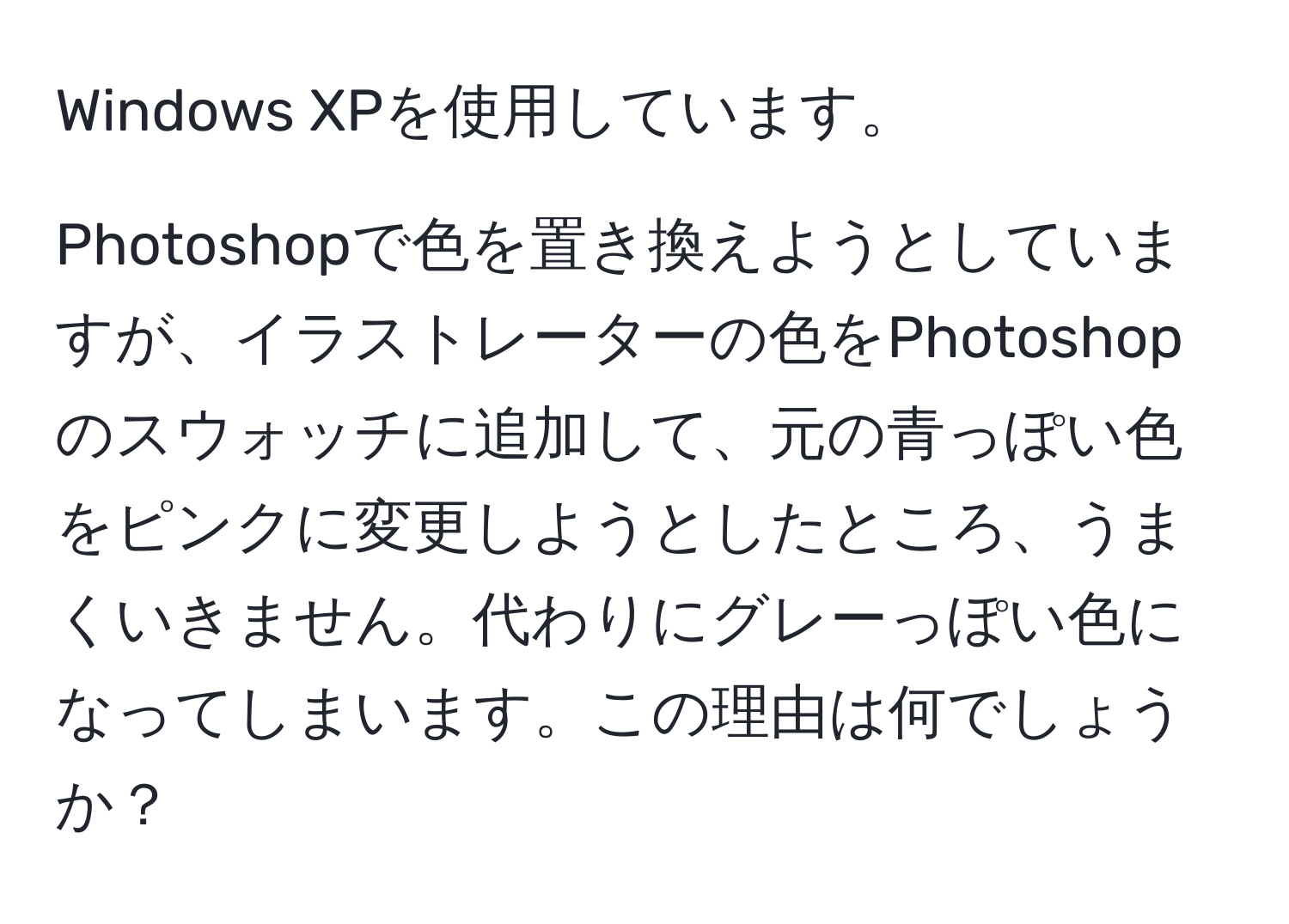 Windows XPを使用しています。  
  
Photoshopで色を置き換えようとしていますが、イラストレーターの色をPhotoshopのスウォッチに追加して、元の青っぽい色をピンクに変更しようとしたところ、うまくいきません。代わりにグレーっぽい色になってしまいます。この理由は何でしょうか？