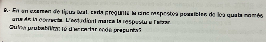 9.- En un examen de tipus test, cada pregunta té cinc respostes possibles de les quals només 
una és la correcta. L'estudiant marca la resposta a l'atzar. 
Quina probabilitat té d'encertar cada pregunta?