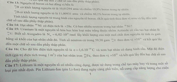 qua ly đến 2 chữ số sau đầu phây thập phân).
Câu 13: Nguyên tổ boron có hai đồng vị bền là
beginarrayr 10 5endarray B có khối lượng nguyên tử là 10,01294 amu và chiếm 19,9% boron trong tự nhiên.
''B có khối lượng nguyên tử là 11,00931 amu và chiếm 80,1% boron trong tự nhiên.
Tính khổi lượng nguyên tử trung bình của nguyên tố boron. (Kết quả tinh theo đơn vị amu và lấy đến một
chữ số sau dấu phẩy thập phân).
Câu 14: Hạt nhân “Ni có điện tích là +28e. Có bao nhiều neutron trong hạt nhân M Ni ?
Câu 15: Uranium là một nguyên tổ hóa học kim loại màu trắng thuộc nhóm Actinide có cấu tao hạt nhân là
*''U. Biết số Avogadro là N_A=6,02· 10^(23) /mol lấy khối lượng của một mol chất đơn nguyên từ tính ra gam
bằng số khối của hạt nhân chất đó. Tính số neutron có trong 59,50 gam ™U theo đơn vi* 10^(26) và kết quả lấy
đến một chữ số sau đấu phẩy thập phân.
Câu 16: Cho độ lớn điện tích nguyên tố là e=1,6.10^(-19)C và xem hạt nhân có dạng hình cầu. Mật độ điện
tích (giá trị điện tích trong 1m^3) của hạt nhân iron _(26)^(56)Fe , theo đơn vi* 10^(25) và kết quả lấy đến hai chữ số sau
dầu phầy thập phân.
Câu 17: Lithium là một nguyên tố có nhiều công dụng, được sử dụng trong chế tạo máy bay và trong một số
loại pin nhất định. Pin Lithium-Ion (pin Li-Ion) đang ngày càng phổ biển, nỗ cung cấp năng lượng cho cuộc
1