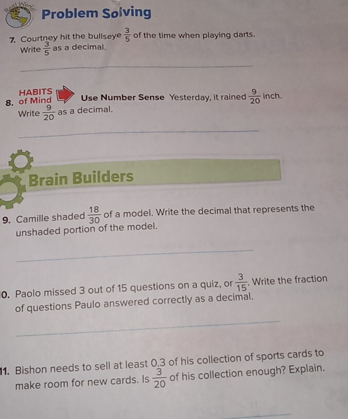 Problem Solving 
7. Courtney hit the bullseye  3/5  of the time when playing darts. 
Write  3/5  as a decimal. 
_ 
HABITS 
8. of Mind Use Number Sense Yesterday, it rained  9/20  inch. 
Write  9/20  as a decimal. 
_ 
Brain Builders 
9. Camille shaded  18/30  of a model. Write the decimal that represents the 
unshaded portion of the model. 
_ 
0. Paolo missed 3 out of 15 questions on a quiz, or  3/15 . Write the fraction 
of questions Paulo answered correctly as a decimal. 
_ 
1. Bishon needs to sell at least 0.3 of his collection of sports cards to 
make room for new cards. Is  3/20  of his collection enough? Explain. 
_