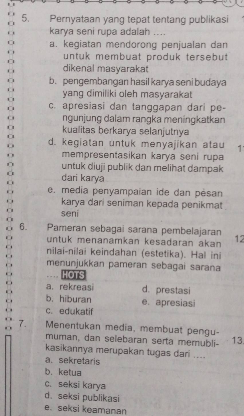 Pernyataan yang tepat tentang publikasi
karya seni rupa adalah .
a. kegiatan mendorong penjualan dan
untuk membuat produk tersebut
dikenal masyarakat
b. pengembangan hasil karya seni budaya
yang dimiliki oleh masyarakat
c. apresiasi dan tanggapan dari pe-
ngunjung dalam rangka meningkatkan
kualitas berkarya selanjutnya
d. kegiatan untuk menyajikan atau 1
mempresentasikan karya seni rupa
untuk diuji publik dan melihat dampak
dari karya
e. media penyampaian ide dan pesan
karya dari seniman kepada penikmat
seni
6. Pameran sebagai sarana pembelajaran 12
untuk menanamkan kesadaran akan
nilai-nilai keindahan (estetika). Hal ini
menunjukkan pameran sebagai sarana
HOTS
a. rekreasi d. prestasi
b. hiburan e. apresiasi
c. edukatif
7. Menentukan media, membuat pengu-
muman, dan selebaran serta memubli- 13
kasikannya merupakan tugas dari ....
a. sekretaris
b. ketua
c. seksi karya
d. seksi publikasi
e. seksi keamanan