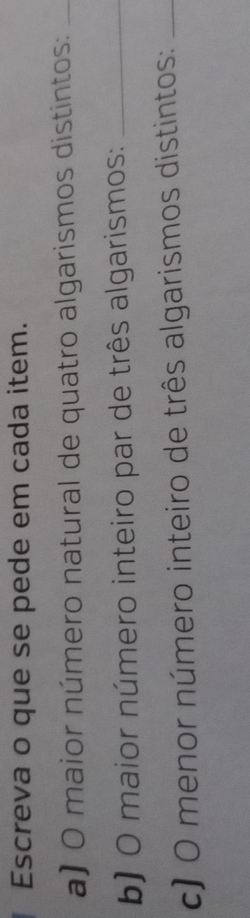Escreva o que se pede em cada item. 
a) O maior número natural de quatro algarismos distintos:_ 
b) O maior número inteiro par de três algarismos:_ 
c) O menor número inteiro de três algarismos distintos:_