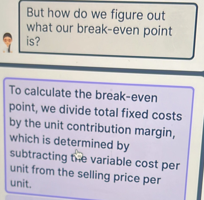 But how do we figure out 
what our break-even point 
is? 
To calculate the break-even 
point, we divide total fixed costs 
by the unit contribution margin, 
which is determined by 
subtracting the variable cost per 
unit from the selling price per 
unit.