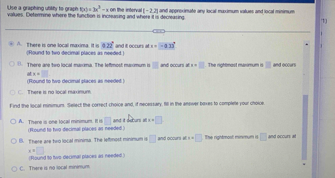 Use a graphing utility to graph f(x)=3x^3-x on the interval [-2,2] and approximate any local maximum values and local minimum
values. Determine where the function is increasing and where it is decreasing. '1)
A. There is one local maxima. It is 0.22' and it occurs at x=-0.33
(Round to two decimal places as needed.)
B. There are two local maxima. The leftmost maximum is  and occurs at x=□. The rightmost maximum is □ and occurs
at x=□. 
(Round to two decimal places as needed.)
C. There is no local maximum.
Find the local minimum. Select the correct choice and, if necessary, fill in the answer boxes to complete your choice.
A. There is one local minimum. It is □ and it decurs at x=□. 
(Round to two decimal places as needed.)
B. There are two local minima. The leftmost minimum is □ and occurs at x=□. The rightmost minimum is □ and occurs at
x=□. 
(Round to two decimal places as needed.)
C. There is no local minimum.