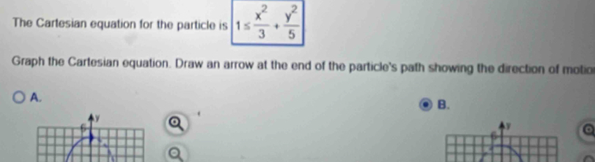 The Cartesian equation for the particle is |1≤  x^2/3 + y^2/5 |
Graph the Cartesian equation. Draw an arrow at the end of the particle's path showing the direction of motio 
A. 
B.
y
y