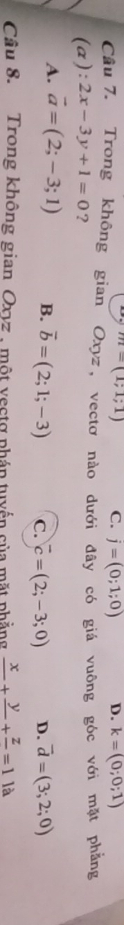 m=(1;1;1)
C. j=(0;1;0) D. k=(0;0;1)
Câu 7. Trong không gian Oxyz, vectơ nào dưới đây có giá vuông góc với mặt phẳng
(a): 2x-3y+1=0 ?
A. vector a=(2;-3;1)
B. vector b=(2;1;-3) vector d=(3;2;0)
C. vector c=(2;-3;0) D.
Câu 8. Trong không gian Oxyz , một vectợ phán tuyến của mặt phẳng frac x+frac y+frac z=1 là