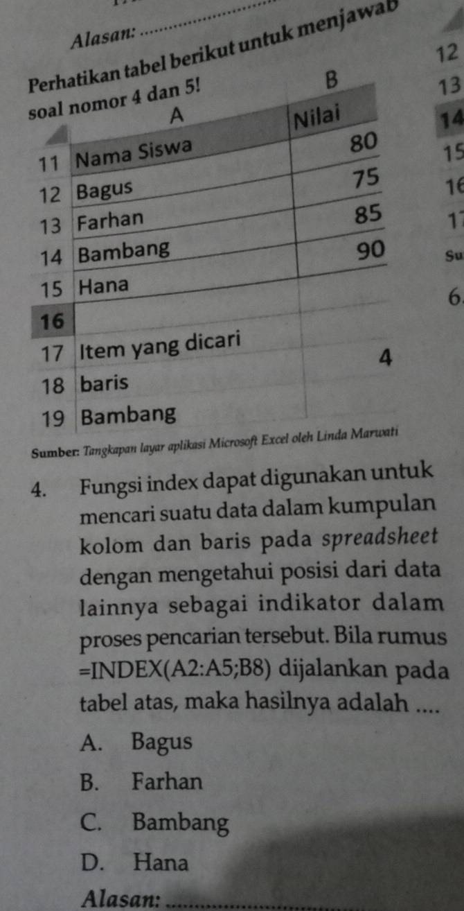 Alasan:
l berikut untuk menjawat
12
13
14
15
16
17
Su
6
Sumber: Tangkapan layar a
4. Fungsi index dapat digunakan untuk
mencari suatu data dalam kumpulan
kolom dan baris pada spreadsheet
dengan mengetahui posisi dari data
lainnya sebagai indikator dalam
proses pencarian tersebut. Bila rumus
=INDEX(A2:A5;B8) dijalankan pada
tabel atas, maka hasilnya adalah ....
A. Bagus
B. Farhan
C. Bambang
D. Hana
Alasan:_