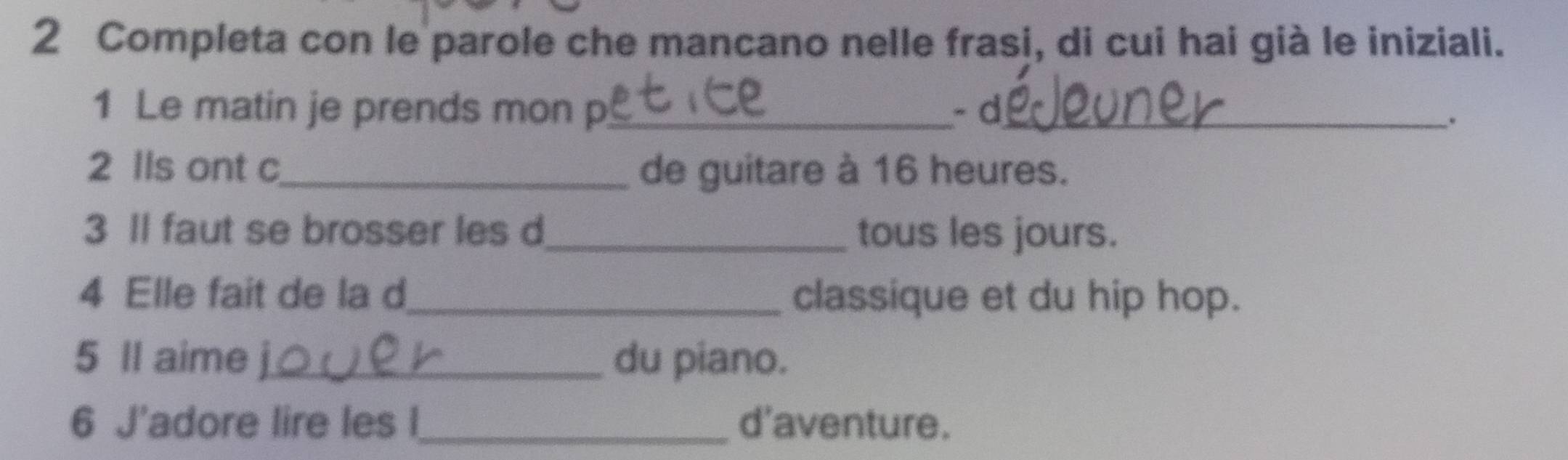 Completa con le parole che mancano nelle frasi, di cui hai già le iniziali. 
1 Le matin je prends mon p_ - d_ 
. 
2 lls ont c_ de guitare à 16 heures. 
3 Il faut se brosser les d_ tous les jours. 
4 Elle fait de la d_ classique et du hip hop. 
5 Il aime _du piano. 
6 J'adore lire les l_ d'aventure.