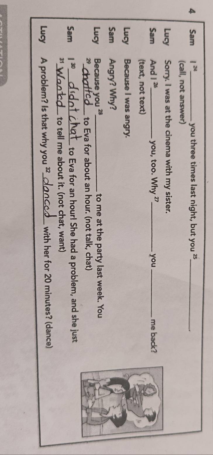 Sam I^(24). _ you three times last night, but you '5_ 
. 
(call, not answer) 
Lucy Sorry. I was at the cinema with my sister. 
Sam And 1^(26) _ you, too. Why ²7_ you _me back? 
(text, not text) 
Lucy Because I was angry. 
Sam Angry? Why? 
Lucy Because you 28 _ to me at the party last week. You 
29 _ to Eva for about an hour. (not talk, chat) 
Sam 1^(30) _ to Eva for an hour! She had a problem, and she just 
31_ 
to tell me about it. (not chat, want) 
Lucy A problem? Is that why you ?_ with her for 20 minutes? (dance)