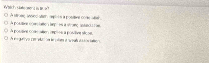 Which statement is true?
A strong association implies a positive correlation.
A positive correlation implies a strong association.
A positive correlation implies a positive slope.
A negative correlation implies a weak association.