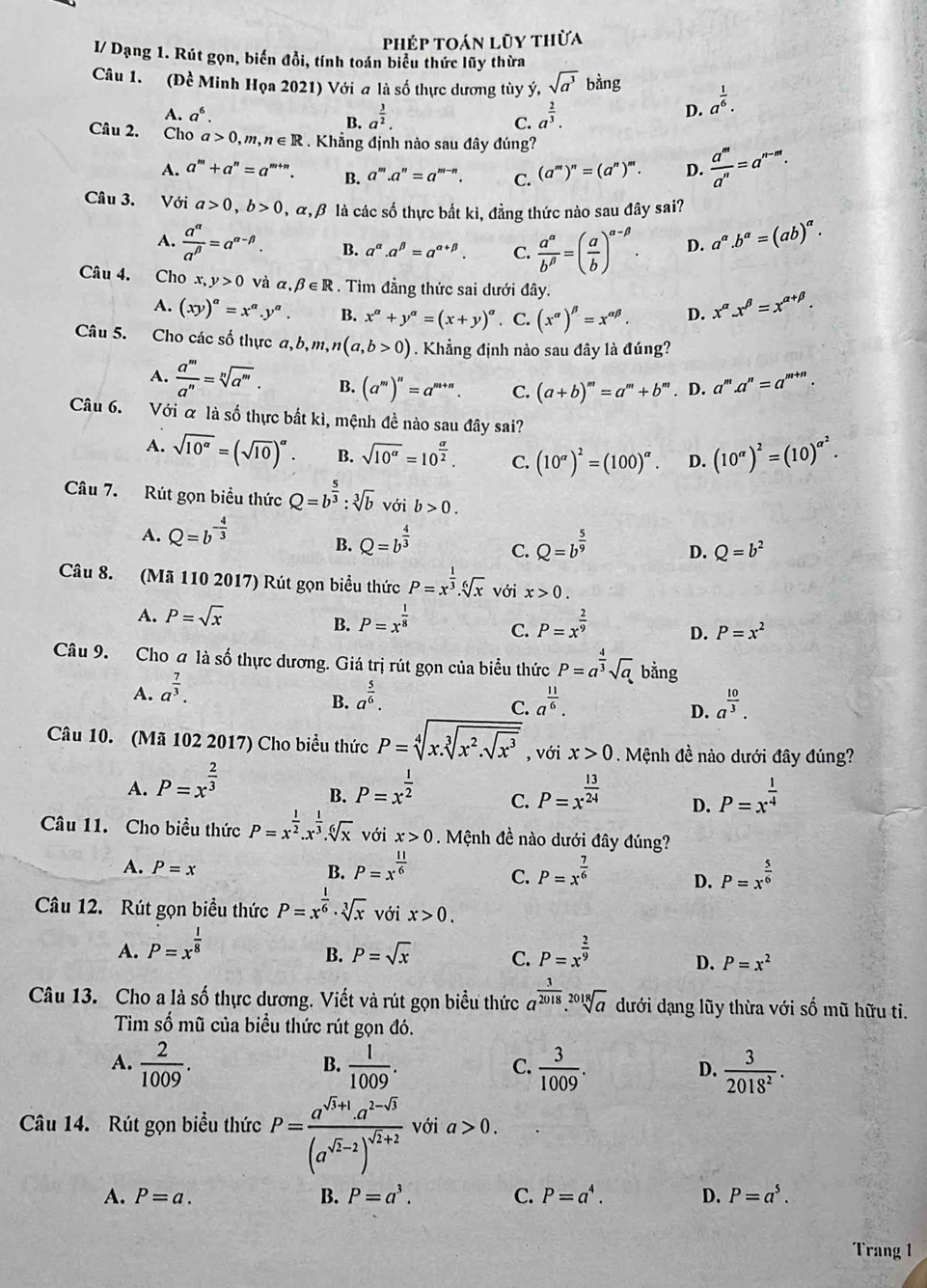 phép toán lũy thừa
I/ Dạng 1. Rút gọn, biến đổi, tính toán biểu thức lũy thừa
Câu 1. (Dhat c Minh Họa 2021) Với a là số thực dương tùy ý, sqrt(a^3)bing a^(frac 1)6.
A. a^6. B. a^(frac 3)2. a^(frac 2)3.
C.
D.
Câu 2. Cho a>0,m,n∈ R. Khẳng định nào sau đây đúng?
A. a^m+a^n=a^(m+n). B. a^m.a^n=a^(m-n). C. (a^m)^n=(a^n)^m. D.  a^m/a^n =a^(n-m).
Câu 3. Với a>0,b>0 , α, β là các số thực bất ki, đẳng thức nào sau đây sai?
A.  a^(alpha)/a^(beta) =a^(alpha -beta). B. a^(alpha).a^(beta)=a^(alpha +beta). C.  a^(alpha)/b^(beta) =( a/b )^alpha -beta . D. a^(alpha).b^(alpha)=(ab)^alpha .
Câu 4. Cho x, y>0 và alpha ,beta ∈ R. Tìm đẳng thức sai dưới đây.
A. (xy)^a=x^a.y^a. B. x^a+y^a=(x+y)^a. C. (x^(alpha))^beta =x^(alpha beta). D. x^(alpha).x^(beta)=x^(alpha +beta).
Câu 5. Cho các số thực a,b,m,n(a,b>0). Khẳng định nào sau đây là đúng?
A.  a^m/a^n =sqrt[n](a^m). B. (a^m)^n=a^(m+n). C. (a+b)^m=a^m+b^m. D. a^m.a^n=a^(m+n).
Câu 6. Với & là số thực bắt kì, mệnh đề nào sau đây sai?
A. sqrt(10^(alpha))=(sqrt(10))^alpha . B. sqrt(10^(alpha))=10^(frac alpha)2. C. (10^(alpha))^2=(100)^alpha . D. (10^(alpha))^2=(10)^alpha^2.
Câu 7. Rút gọn biểu thức Q=b^(frac 5)3:sqrt[3](b) với b>0.
A. Q=b^(-frac 4)3 Q=b^(frac 4)3 C. Q=b^(frac 5)9 D. Q=b^2
B.
Câu 8. (Mã 110 2017) Rút gọn biểu thức P=x^(frac 1)3.sqrt[6](x) với x>0.
B.
A. P=sqrt(x) P=x^(frac 1)8 C. P=x^(frac 2)9 D. P=x^2
Câu 9. Cho a là số thực dương. Giá trị rút gọn của biểu thức P=a^(frac 4)3sqrt(a) bằng
A. a^(frac 7)3. a^(frac 5)6. a^(frac 11)6. a^(frac 10)3.
B.
C.
D.
Câu 10. (Mã 102 2017) Cho biểu thức P=sqrt[4](x.sqrt [3]x^2.sqrt x^3) , với x>0. Mệnh đề nào dưới đây đúng?
A. P=x^(frac 2)3 P=x^(frac 1)2 C. P=x^(frac 13)24 D. P=x^(frac 1)4
B.
Câu 11. Cho biều thức P=x^(frac 1)2.x^(frac 1)3.sqrt[6](x) với x>0. Mệnh đề nào dưới đây đúng?
A. P=x B. P=x^(frac 11)6 C. P=x^(frac 7)6 D. P=x^(frac 5)6
Câu 12. Rút gọn biểu thức P=x^(frac 1)6· sqrt[3](x) với x>0.
A. P=x^(frac 1)8 P=x^(frac 2)9
B. P=sqrt(x) C. D. P=x^2
Câu 13. Cho a là số thực dương. Viết và rút gọn biểu thức a^(frac 3)2018.sqrt[2018](a) dưới dạng lũy thừa với số mũ hữu ti.
Tìm số mũ của biểu thức rút gọn đó.
A.  2/1009 .  1/1009 . C.  3/1009 . D.  3/2018^2 .
B.
Câu 14. Rút gọn biểu thức P=frac a^(sqrt(5)+1)· a^(2-sqrt(5))(a^(sqrt(5)-2))^sqrt(2)+2 với a>0.
A. P=a. B. P=a^3. C. P=a^4. D. P=a^5.
Trang 1