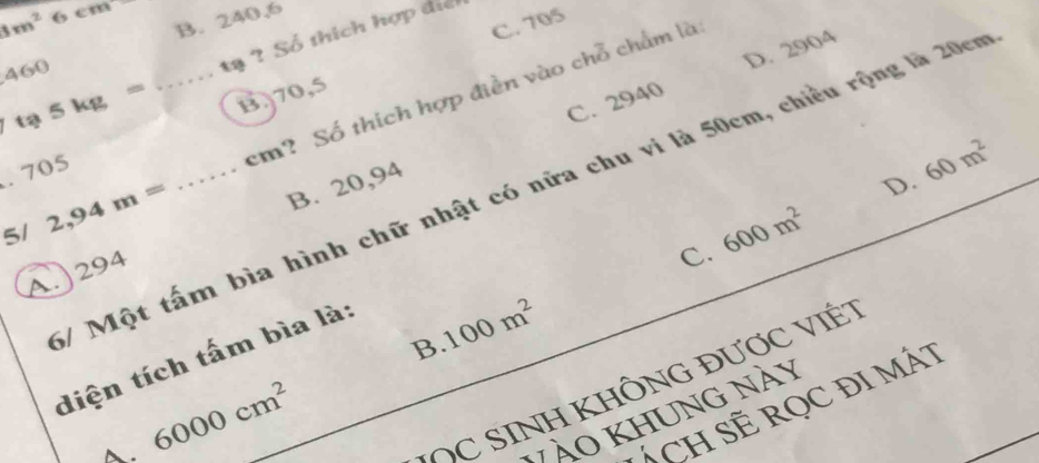 8m^2 4° m
B. 240,6
C. 705
460
tạ ? Số thích hợp điể
D. 2904
ta5kg=
B) 70,5
5/ 2,94m= _  _ cm? Số thích hợp điền vào chỗ chẩm là
B. 20,94 C. 2940
D. 60m^2. 705
/ Một tấm bìa hình chữ nhật có nữa chu vi là 50cm, chiều rộng là 20cm
A.) 294
C. 600m^2
B 100m^2
diện tích tấm bìa là:
~ 6000cm^2
* C SINH KHÔNG đượC VI7
ÁCH SE RQC ĐI MÁT
Vào khung nà y