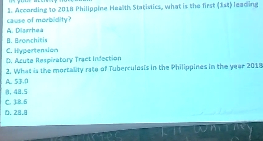 According to 2018 Philippine Health Statistics, what is the first (1st) leading
cause of morbidity?
A. Diarrhea
B. Bronchitis
C. Hypertension
D. Acute Respiratory Tract Infection
2. What is the mortality rate of Tuberculosis in the Philippines in the year 2018
A. 53.0
B, 48.5
C. 38.6
D. 28.8