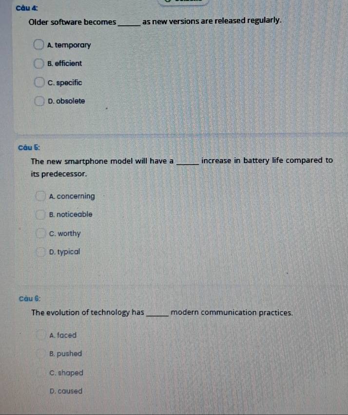 Older software becomes_ as new versions are released regularly.
A. temporary
B. efficient
C. specific
D. obsolete
Câu 5:
The new smartphone model will have a_ increase in battery life compared to
its predecessor.
A. concerning
B. noticeable
C. worthy
D. typical
Càu 6:
The evolution of technology has _modern communication practices.
A. faced
B. pushed
C. shaped
D. caused