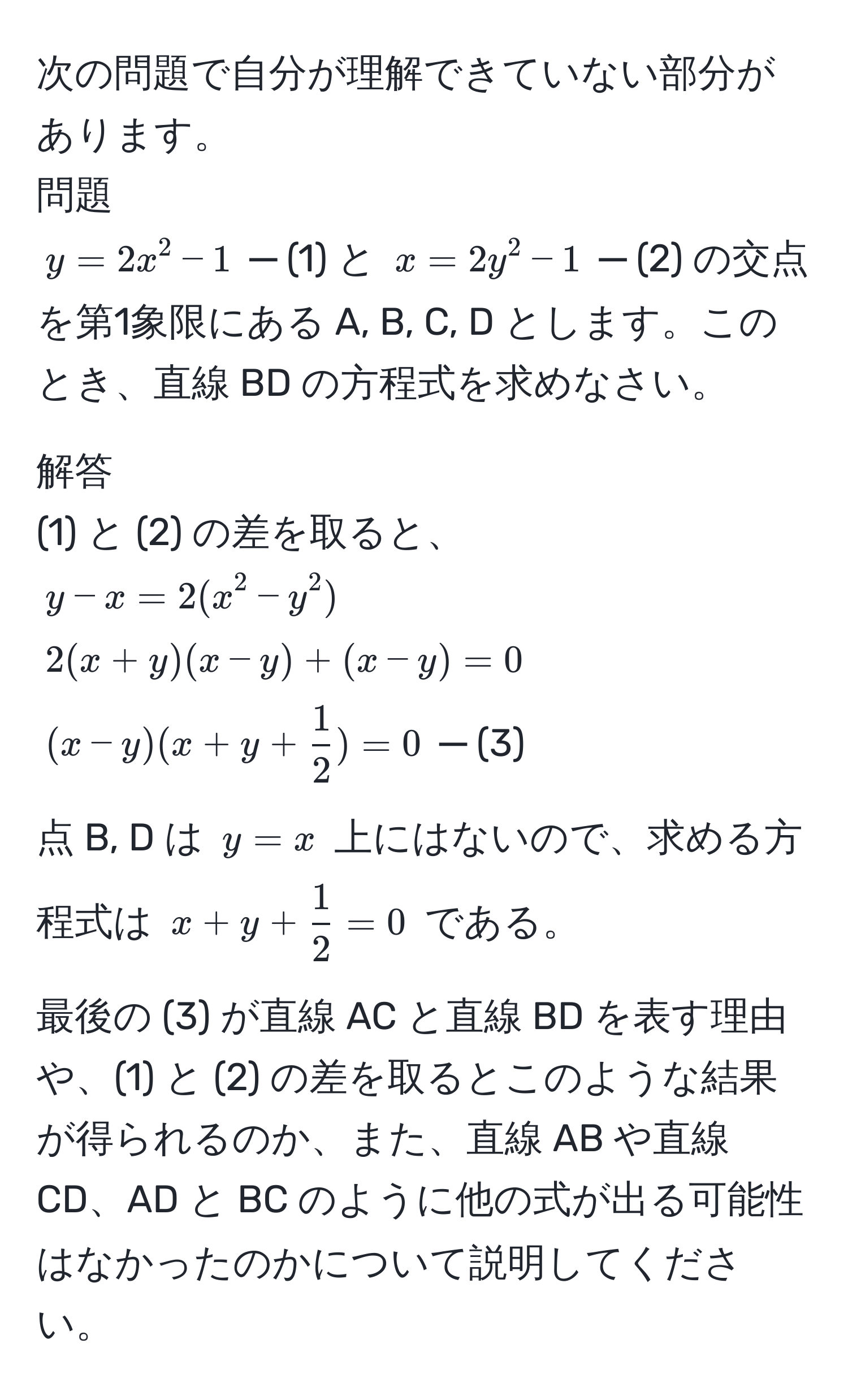 次の問題で自分が理解できていない部分があります。  
問題  
$y = 2x^(2 - 1$ ─ (1) と $x = 2y^2 - 1$ ─ (2) の交点を第1象限にある A, B, C, D とします。このとき、直線 BD の方程式を求めなさい。  

解答  
(1) と (2) の差を取ると、  
$y - x = 2(x^2 - y^2)$  
$2(x + y)(x - y) + (x - y) = 0$  
$(x - y)(x + y + frac1)2) = 0$ ─ (3)  

点 B, D は $y = x$ 上にはないので、求める方程式は $x + y +  1/2  = 0$ である。  

最後の (3) が直線 AC と直線 BD を表す理由や、(1) と (2) の差を取るとこのような結果が得られるのか、また、直線 AB や直線 CD、AD と BC のように他の式が出る可能性はなかったのかについて説明してください。