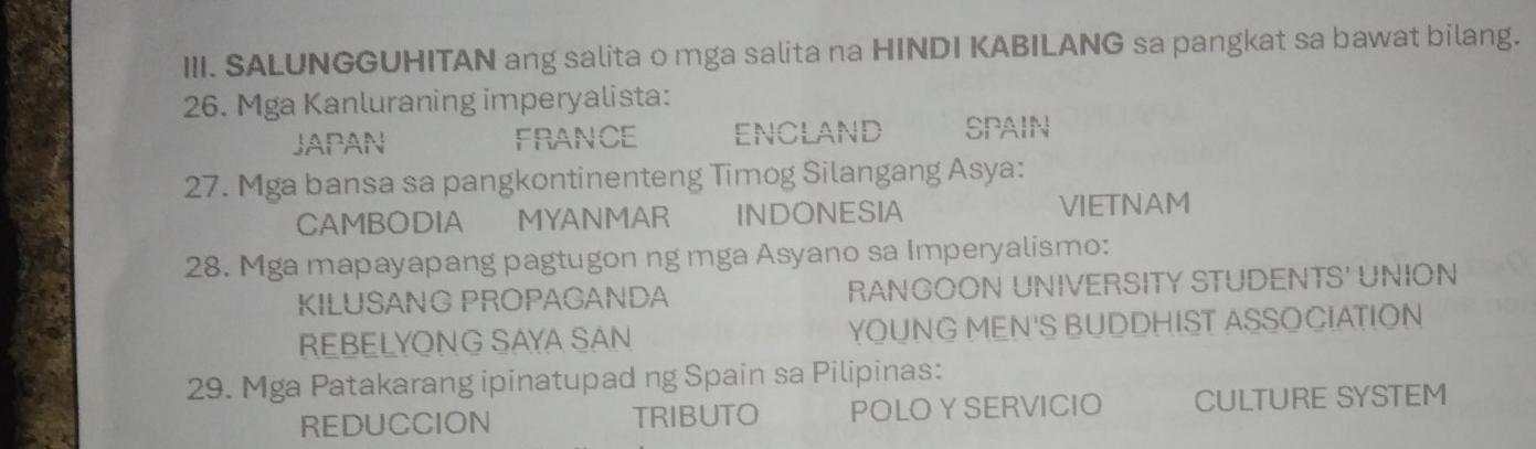 SALUNGGUHITAN ang salita o mga salita na HINDI KABILANG sa pangkat sa bawat bilang.
26. Mga Kanluraning imperyalista:
JAPAN FRANCE encland SPAIN
27. Mga bansa sa pangkontinenteng Timog Silangang Asya:
CAMBODIA MYANMAR INDONESIA VIETNAM
28. Mga mapayapang pagtugon ng mga Asyano sa Imperyalismo:
KILUSANG PROPAGANDA RANGOON UNIVERSITY STUDENTS' UNION
REBELYONG SAYA SAN YOUNG MEN'S BUDDHIST ASSOCIATION
29. Mga Patakarang ipinatupad ng Spain sa Pilipinas:
REDUCCION TRIBUTO POLOY SERVICIO CULTURE SYSTEM