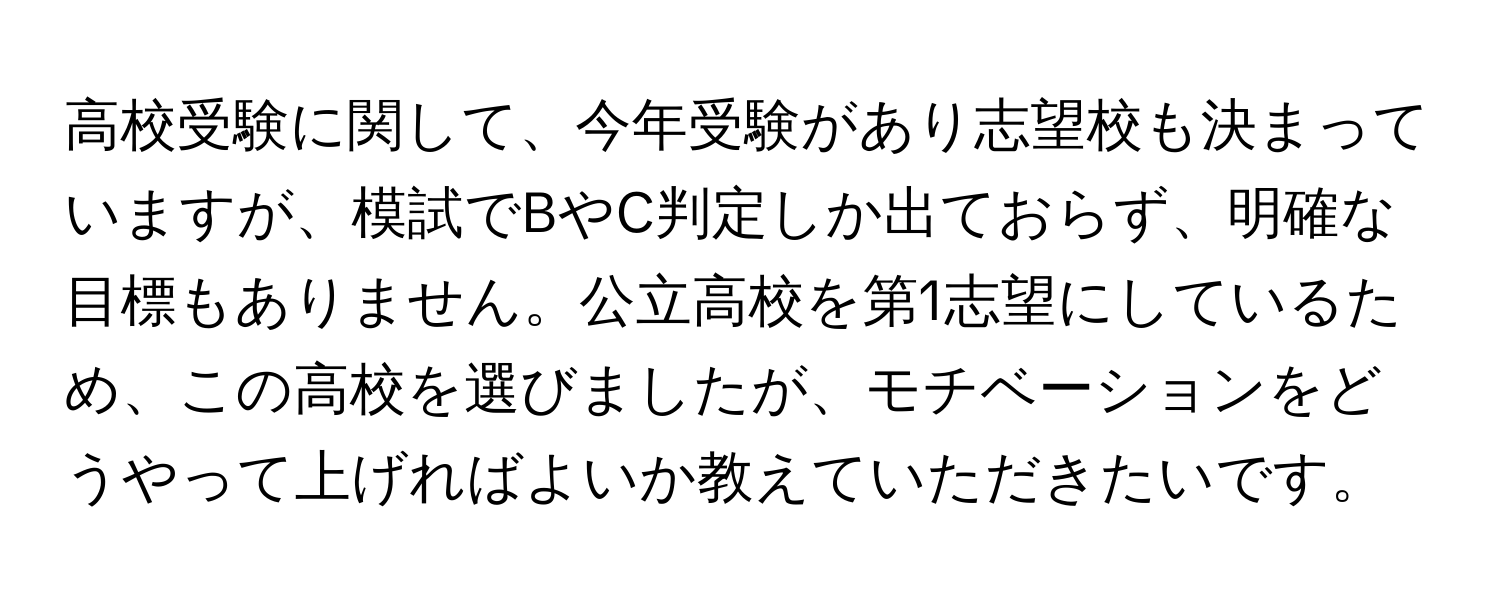 高校受験に関して、今年受験があり志望校も決まっていますが、模試でBやC判定しか出ておらず、明確な目標もありません。公立高校を第1志望にしているため、この高校を選びましたが、モチベーションをどうやって上げればよいか教えていただきたいです。